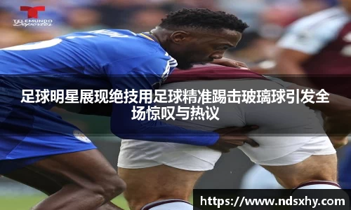 足球明星展现绝技用足球精准踢击玻璃球引发全场惊叹与热议